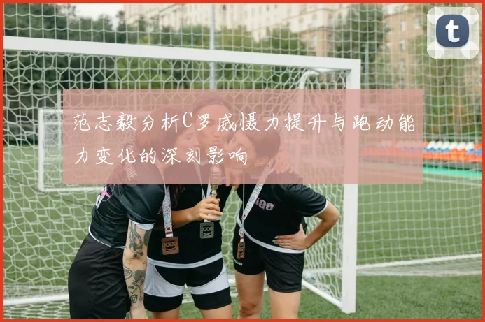 范志毅分析C罗威慑力提升与跑动能力变化的深刻影响