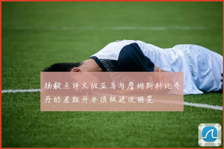 杨毅点评文班亚马与詹姆斯科比乔丹的差距并非顶级进攻明星