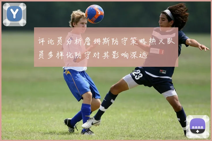 评论员分析詹姆斯防守策略热火队员多样化防守对其影响深远