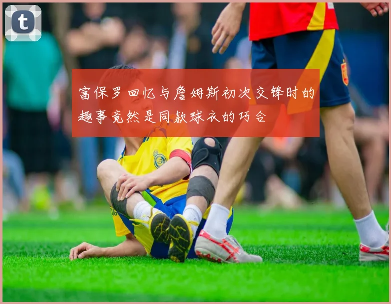 富保罗回忆与詹姆斯初次交锋时的趣事竟然是同款球衣的巧合