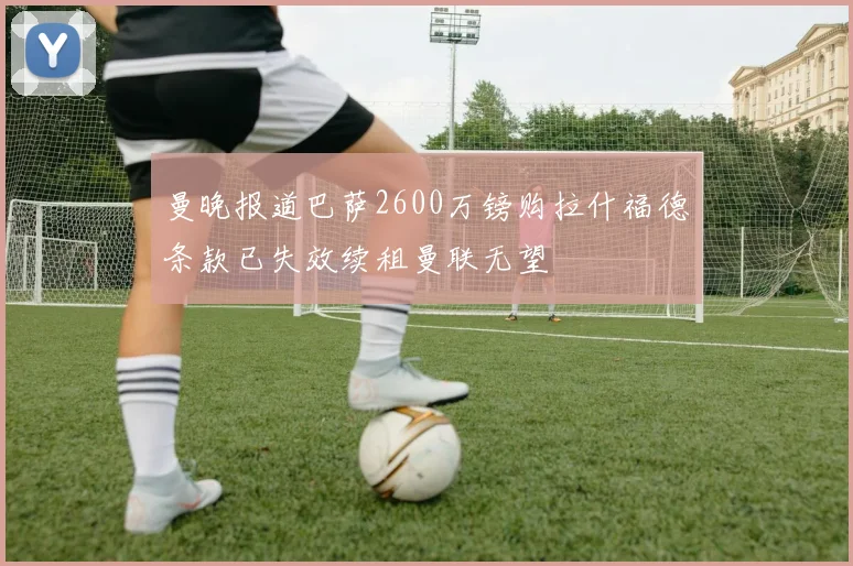 曼晚报道巴萨2600万镑购拉什福德条款已失效续租曼联无望