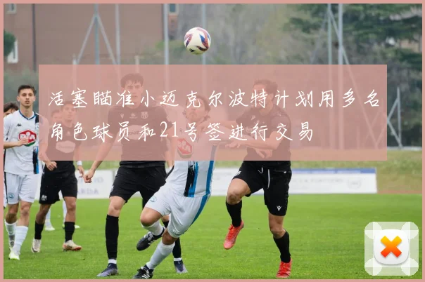 活塞瞄准小迈克尔波特计划用多名角色球员和21号签进行交易