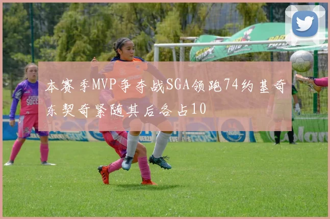 本赛季MVP争夺战SGA领跑74约基奇东契奇紧随其后各占10
