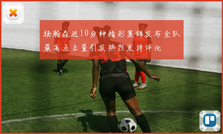 杨瀚森近10分钟精彩集锦发布全队最高点击量引发热烈支持评论