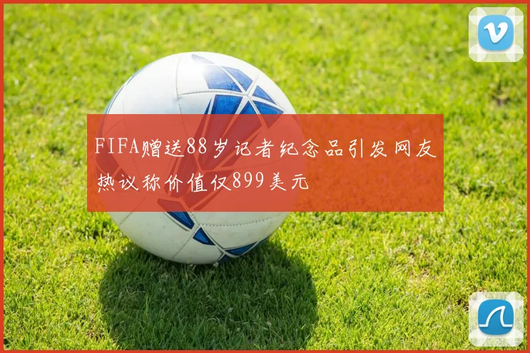 FIFA赠送88岁记者纪念品引发网友热议称价值仅899美元