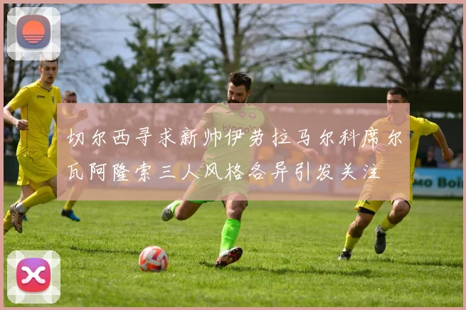 切尔西寻求新帅伊劳拉马尔科席尔瓦阿隆索三人风格各异引发关注