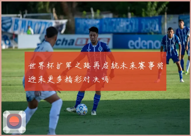 世界杯扩军之路再启航未来赛事将迎来更多精彩对决吗