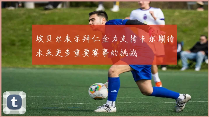 埃贝尔表示拜仁全力支持卡尔期待未来更多重要赛事的挑战