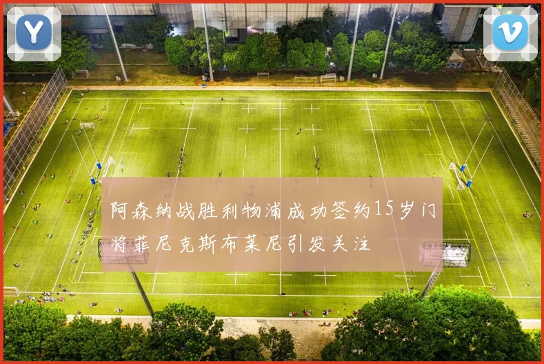 阿森纳战胜利物浦成功签约15岁门将菲尼克斯布莱尼引发关注
