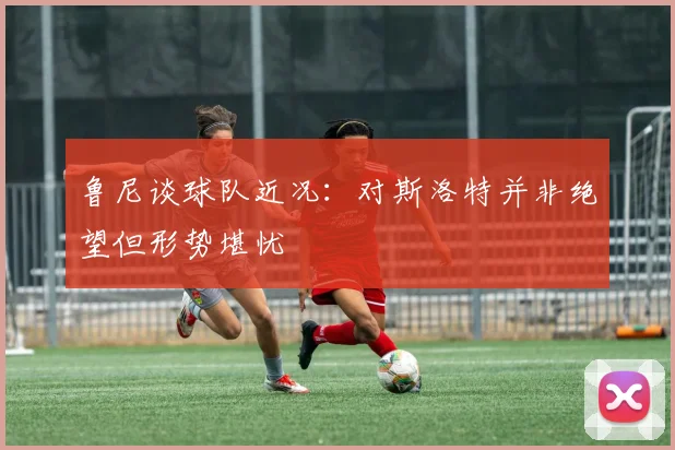 鲁尼谈球队近况：对斯洛特并非绝望但形势堪忧