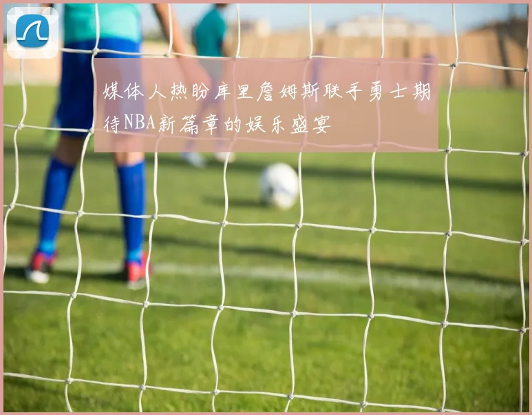 媒体人热盼库里詹姆斯联手勇士期待NBA新篇章的娱乐盛宴