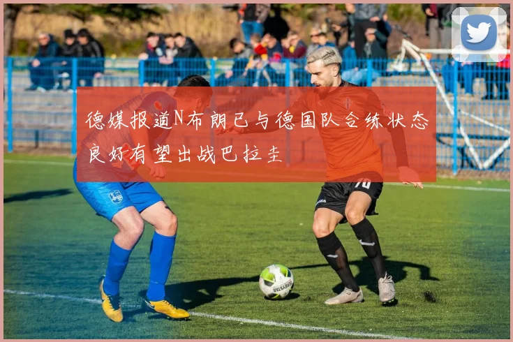德媒报道N布朗已与德国队合练状态良好有望出战巴拉圭