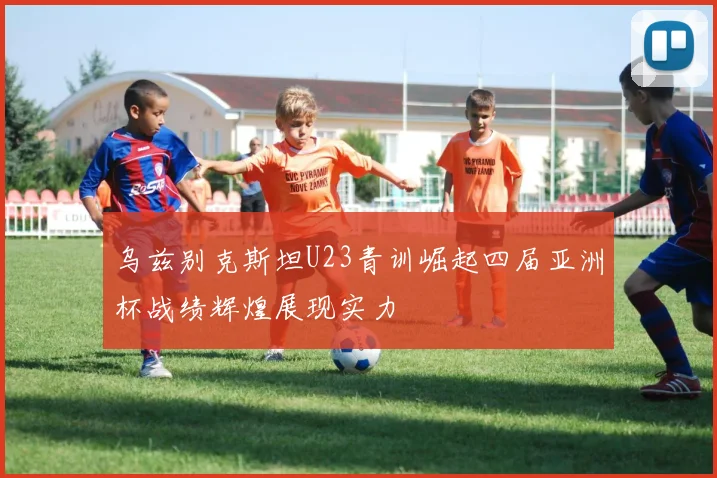 乌兹别克斯坦U23青训崛起四届亚洲杯战绩辉煌展现实力