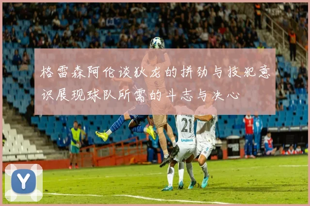 格雷森阿伦谈狄龙的拼劲与技犯意识展现球队所需的斗志与决心