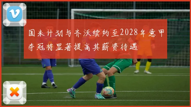 国米计划与齐沃续约至2028年意甲夺冠将显著提高其薪资待遇
