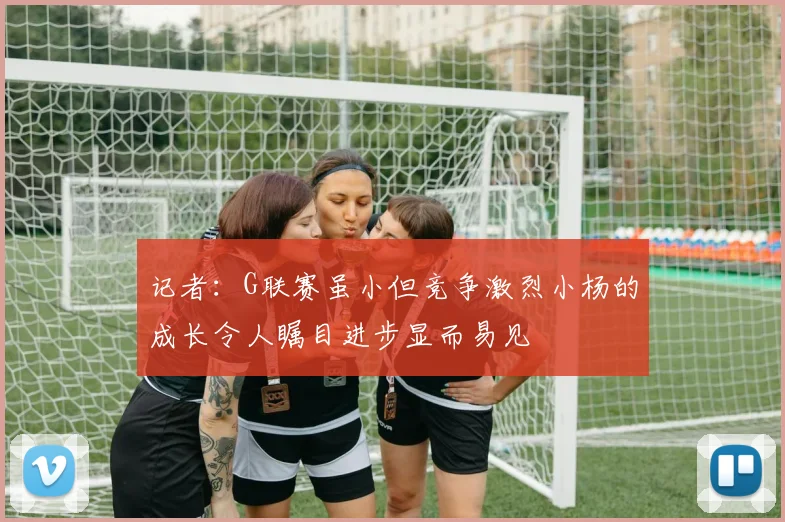 记者：G联赛虽小但竞争激烈小杨的成长令人瞩目进步显而易见