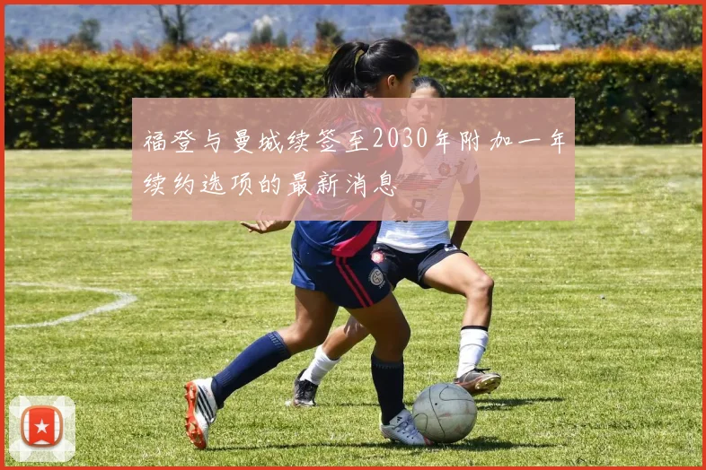 福登与曼城续签至2030年附加一年续约选项的最新消息