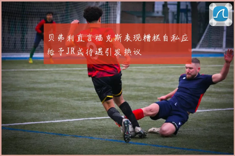 贝弗利直言福克斯表现糟糕自私应给予JR式待遇引发热议