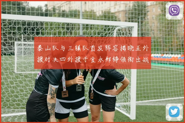 泰山队与三镇队首发阵容揭晓五外援对决四外援于金永郑铮领衔出战